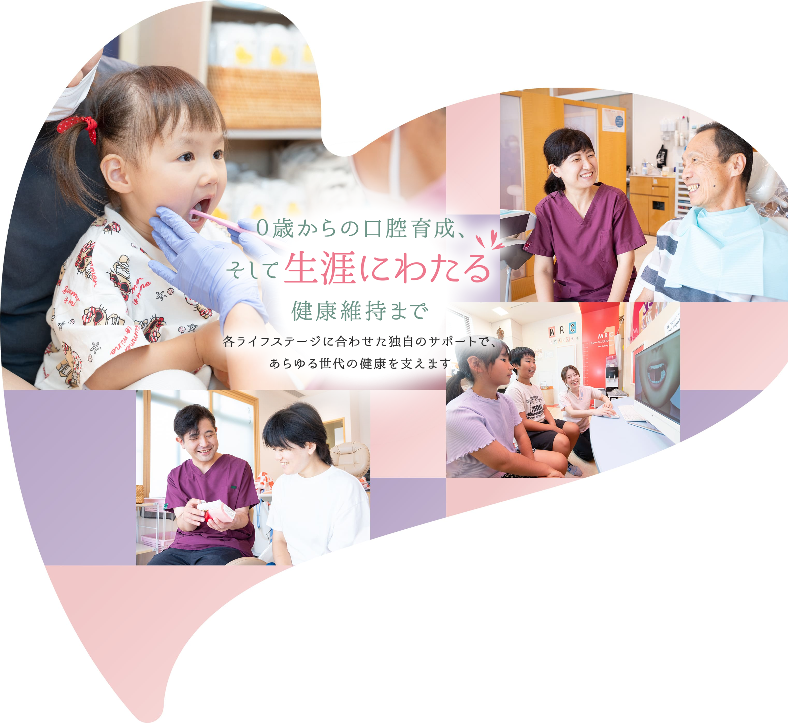 0歳からの口腔育成、 そして生涯にわたる 健康維持まで 各ライフステージに合わせた独自のサポートで、 あらゆる世代の健康を支えます。
