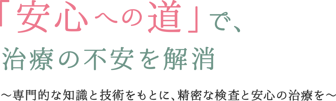 「安心への道」で、 治療の不安を解消 ~専門的な知識と技術をもとに、精密な検査と安心の治療を〜